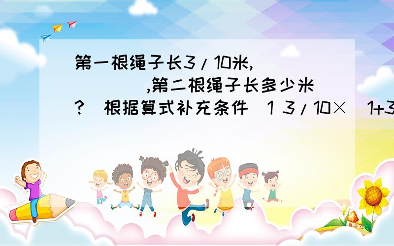 第一根绳子长3/10米,______,第二根绳子长多少米?（根据算式补充条件）1 3/10×（1+3/5）2 3/10÷（1-3/5）