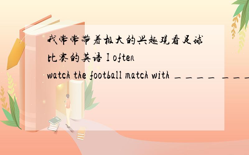我常常带着极大的兴趣观看足球比赛的英语 I often watch the football match with ____ ____