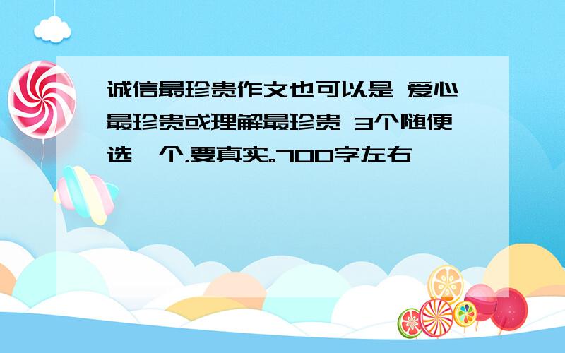 诚信最珍贵作文也可以是 爱心最珍贵或理解最珍贵 3个随便选一个，要真实。700字左右