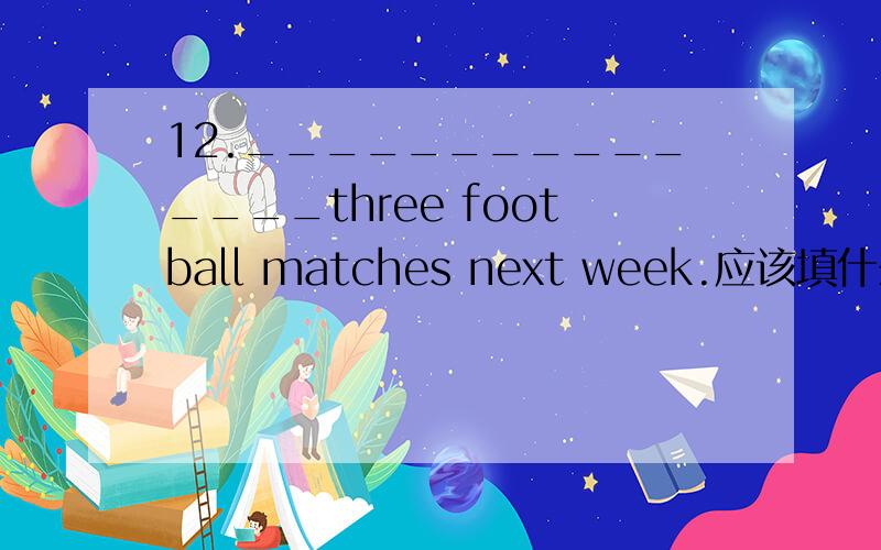 12._______________three football matches next week.应该填什么?急用