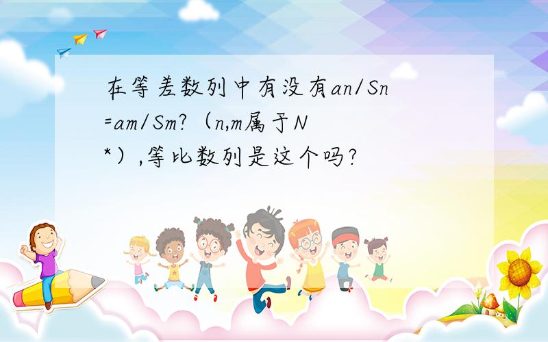 在等差数列中有没有an/Sn=am/Sm?（n,m属于N*）,等比数列是这个吗?