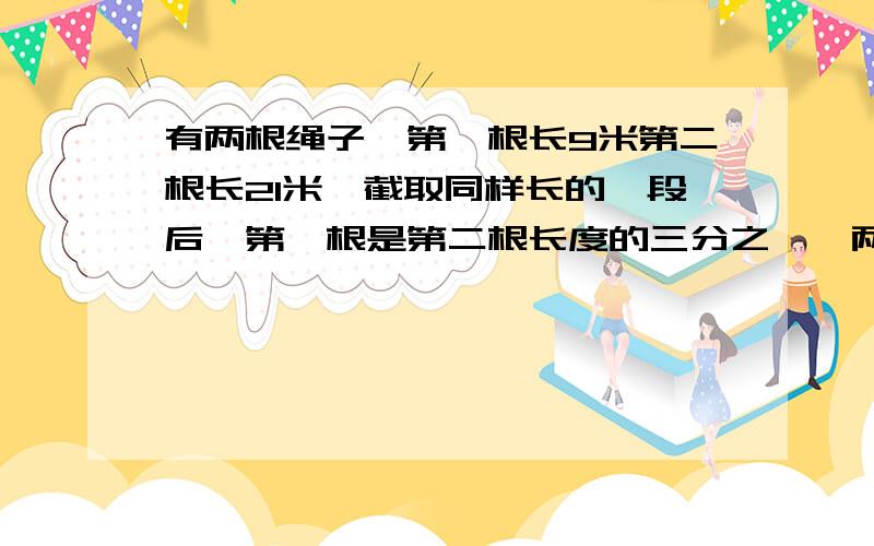 有两根绳子,第一根长9米第二根长21米,截取同样长的一段后,第一根是第二根长度的三分之一,两根各截取多还要说为什么这么做