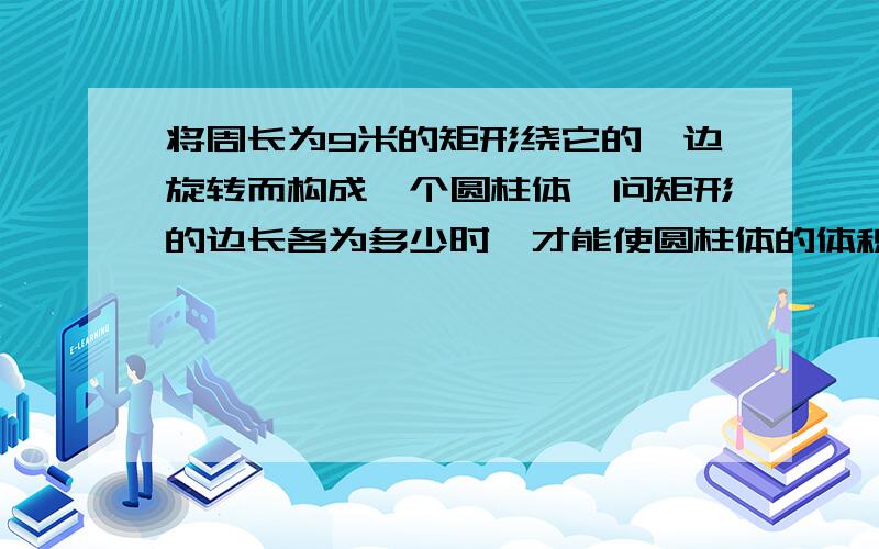 将周长为9米的矩形绕它的一边旋转而构成一个圆柱体,问矩形的边长各为多少时,才能使圆柱体的体积为最大?