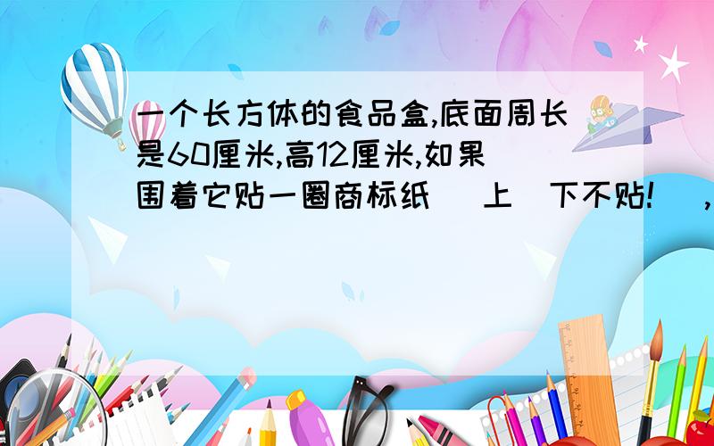 一个长方体的食品盒,底面周长是60厘米,高12厘米,如果围着它贴一圈商标纸( 上\下不贴! ),这张商标纸的面网上的都是720,可是底面周长不应该是两个宽两个长吗?我算的是360诶?快速回答在线等