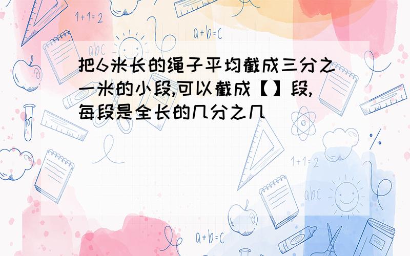 把6米长的绳子平均截成三分之一米的小段,可以截成【】段,每段是全长的几分之几