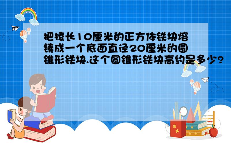 把棱长10厘米的正方体铁块熔铸成一个底面直径20厘米的圆锥形铁块.这个圆锥形铁块高约是多少?