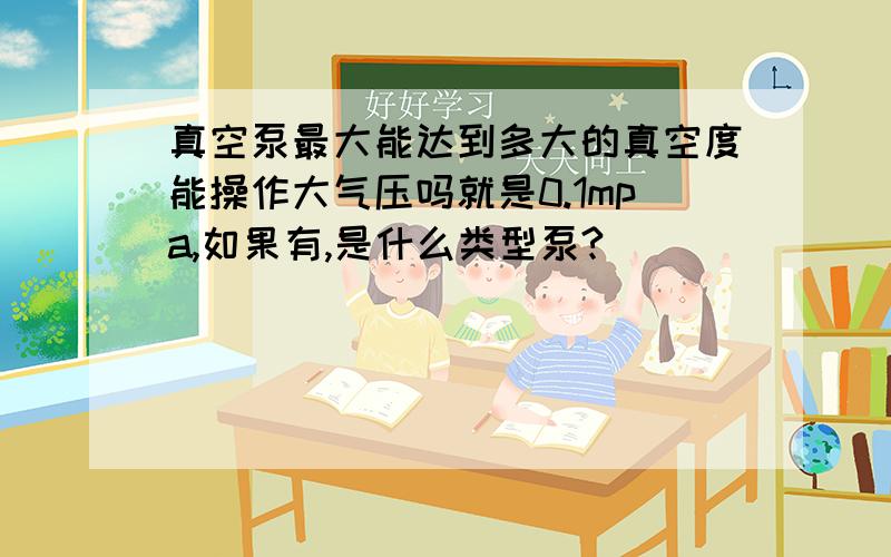 真空泵最大能达到多大的真空度能操作大气压吗就是0.1mpa,如果有,是什么类型泵?