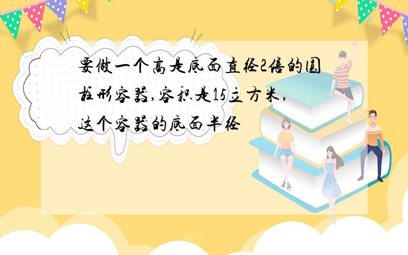 要做一个高是底面直径2倍的圆柱形容器,容积是15立方米,这个容器的底面半径