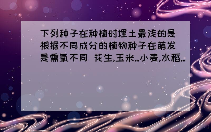 下列种子在种植时埋土最浅的是根据不同成分的植物种子在萌发是需氧不同 花生,玉米..小麦,水稻..