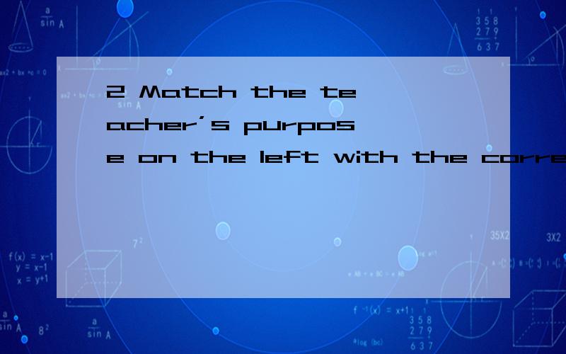 2 Match the teacher’s purpose on the left with the correspond instruction on the right1)getting feedback A .Who wants to have a try?2)checking understanding B.Did I make myself clear?3)Assigning roles C.One of you play father and the other play chi