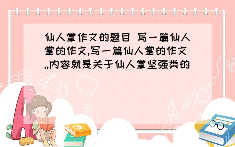 仙人掌作文的题目 写一篇仙人掌的作文,写一篇仙人掌的作文,,内容就是关于仙人掌坚强类的