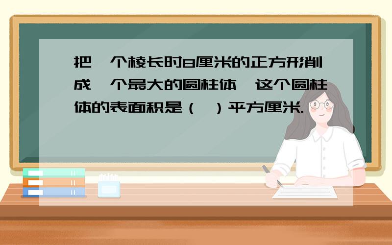 把一个棱长时8厘米的正方形削成一个最大的圆柱体,这个圆柱体的表面积是（ ）平方厘米.