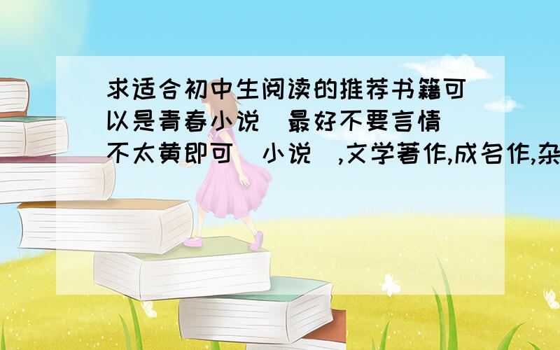 求适合初中生阅读的推荐书籍可以是青春小说（最好不要言情（不太黄即可）小说）,文学著作,成名作,杂志.格式如下：【意林 （杂志） 无作者】 【幻城 （青春小说） 郭敬明】越多越好,