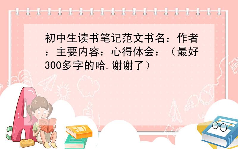 初中生读书笔记范文书名：作者：主要内容：心得体会：（最好300多字的哈.谢谢了）