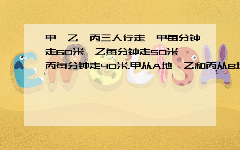 甲、乙、丙三人行走,甲每分钟走60米,乙每分钟走50米,丙每分钟走40米.甲从A地,乙和丙从B地同时出发相向而行,甲和乙相遇后,过了15分钟又和丙相遇.求A、B两地相距多少米?