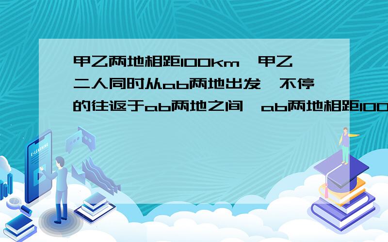 甲乙两地相距100km,甲乙二人同时从ab两地出发,不停的往返于ab两地之间,ab两地相距100米,甲乙二人同时从ab两地出发,不停的往返于ab两地之间.已知甲每秒行6.25米,乙每秒行3.75米,共行8分32秒,在