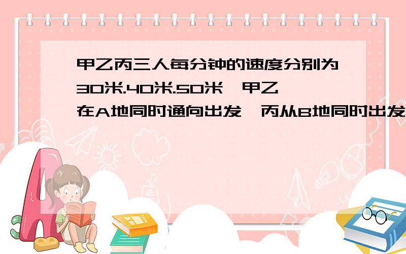 甲乙丙三人每分钟的速度分别为30米.40米.50米,甲乙在A地同时通向出发,丙从B地同时出发去追赶甲乙,丙追上甲以后又经过10分钟才追上乙.求AB两地的距离