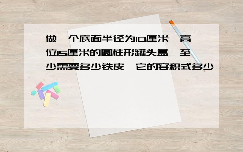 做一个底面半径为10厘米,高位15厘米的圆柱形罐头盒,至少需要多少铁皮,它的容积式多少