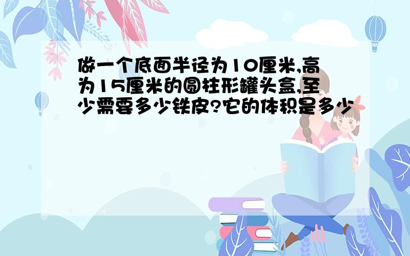 做一个底面半径为10厘米,高为15厘米的圆柱形罐头盒,至少需要多少铁皮?它的体积是多少