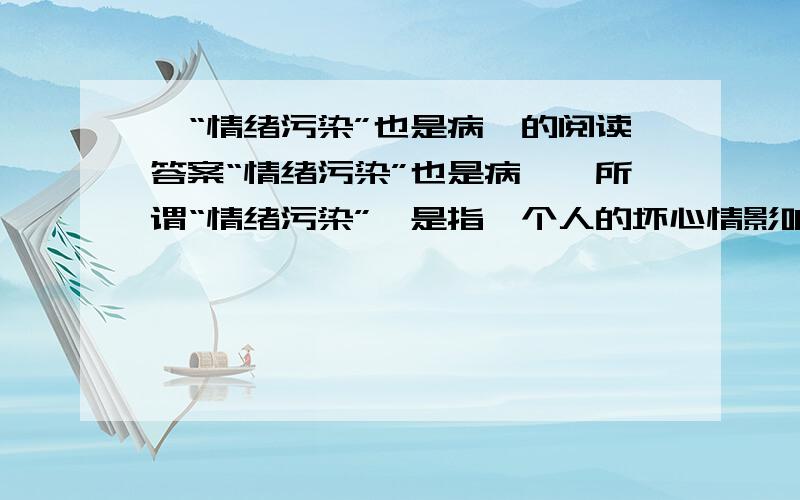 《“情绪污染”也是病》的阅读答案“情绪污染”也是病　　所谓“情绪污染”,是指一个人的坏心情影响了几个人的好心情.　　其实,家庭中的“情绪污染”尤其值得注意.其明显特征,一是