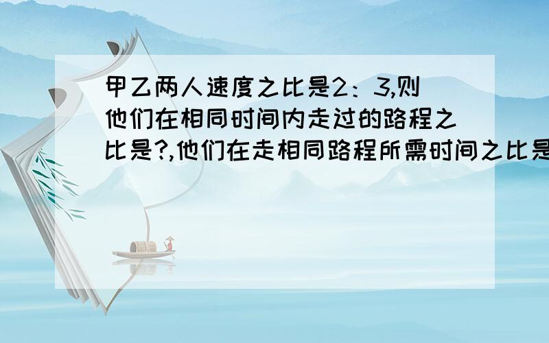 甲乙两人速度之比是2：3,则他们在相同时间内走过的路程之比是?,他们在走相同路程所需时间之比是?