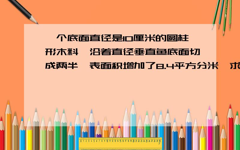 一个底面直径是10厘米的圆柱形木料,沿着直径垂直鱼底面切成两半,表面积增加了8.4平方分米,求它的体积?