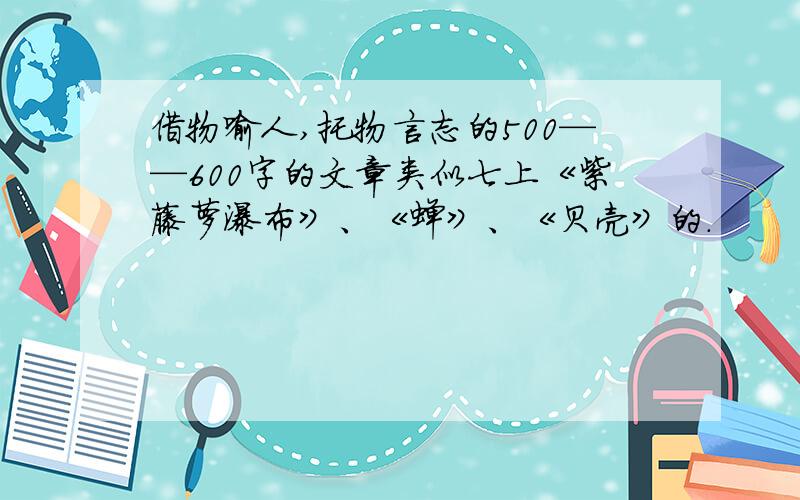 借物喻人,托物言志的500——600字的文章类似七上《紫藤萝瀑布》、《蝉》、《贝壳》的.