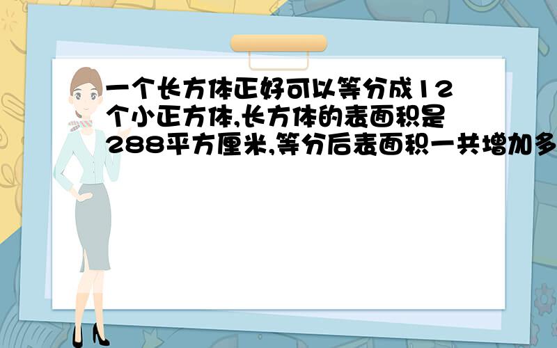 一个长方体正好可以等分成12个小正方体,长方体的表面积是288平方厘米,等分后表面积一共增加多少?是576平方厘米还是252平方厘米呀