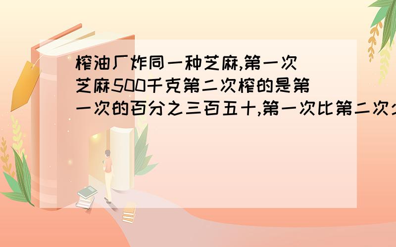 榨油厂炸同一种芝麻,第一次搾芝麻500千克第二次榨的是第一次的百分之三百五十,第一次比第二次少榨油五百千克,两次共榨油多少千克?