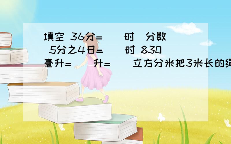 填空 36分=（）时（分数） 5分之4日=（）时 830毫升=（）升=（）立方分米把3米长的绳子平均分成5份,每份是（）米,每份占全长的（）.可以填分数在3.14、3又7分之1和3.31414这三个数中最大的数