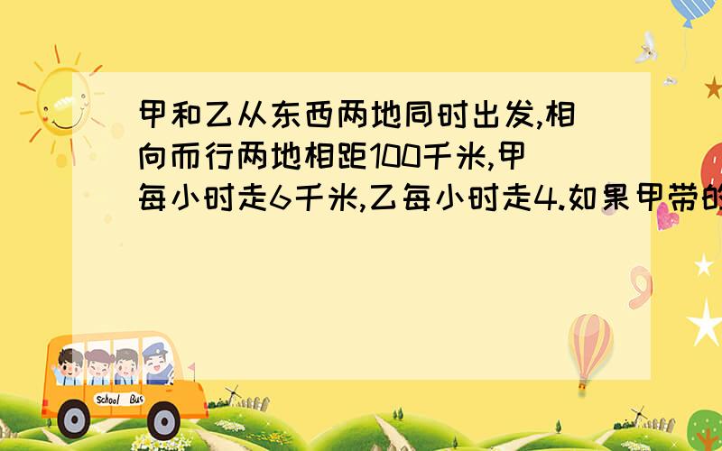 甲和乙从东西两地同时出发,相向而行两地相距100千米,甲每小时走6千米,乙每小时走4.如果甲带的一只狗和甲同时出发,狗以每小时10千米的速度向乙奔去,遇到乙后即回头奔向甲,遇到甲又回头