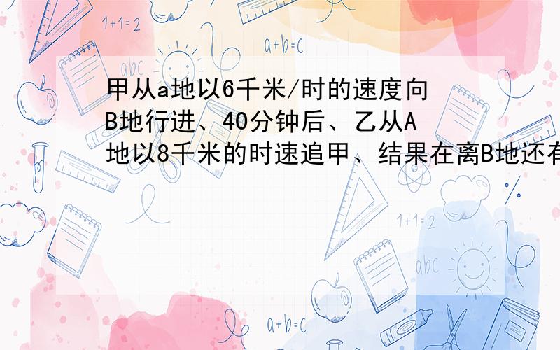 甲从a地以6千米/时的速度向B地行进、40分钟后、乙从A地以8千米的时速追甲、结果在离B地还有5千米的地方追上了甲、求a、B两地距离.