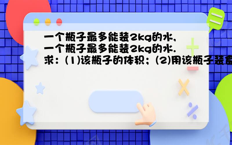 一个瓶子最多能装2kg的水,一个瓶子最多能装2kg的水.求：(1)该瓶子的体积；(2)用该瓶子装食用油,最多能装多少千克.(ρ水=1.0×l03kg／m3,ρ油=0.9×l03kg／m3)