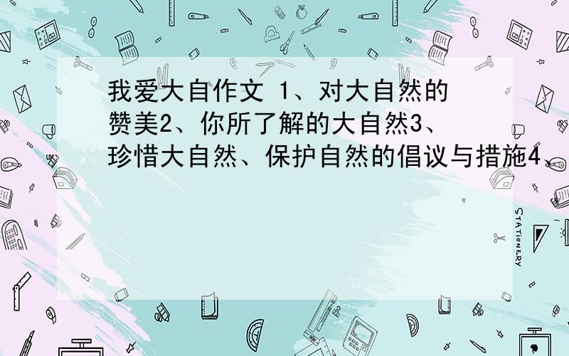 我爱大自作文 1、对大自然的赞美2、你所了解的大自然3、珍惜大自然、保护自然的倡议与措施4、亲近自然的往别跑题 春夏秋冬跑题的不要 不说的就别往上写