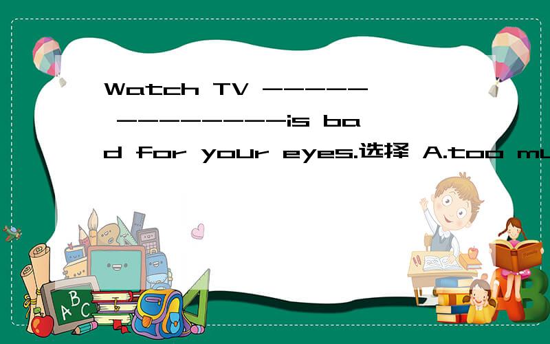 Watch TV ----- --------is bad for your eyes.选择 A.too much B.too many C.many too D.much too为什么