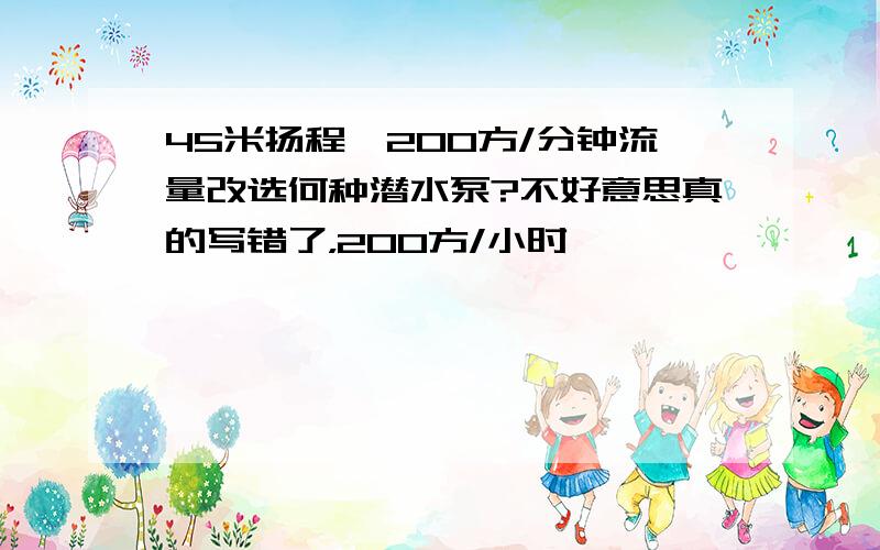 45米扬程,200方/分钟流量改选何种潜水泵?不好意思真的写错了，200方/小时