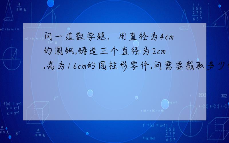 问一道数学题：用直径为4cm的圆钢,铸造三个直径为2cm,高为16cm的圆柱形零件,问需要截取多少的圆钢?