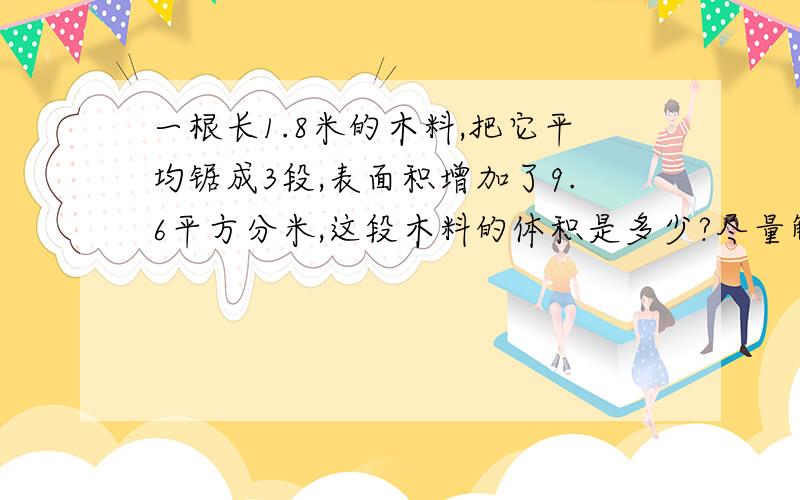 一根长1.8米的木料,把它平均锯成3段,表面积增加了9.6平方分米,这段木料的体积是多少?尽量解释详细,要迅速,谢谢.