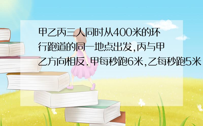 甲乙丙三人同时从400米的环行跑道的同一地点出发,丙与甲乙方向相反.甲每秒跑6米,乙每秒跑5米,丙每秒跑4甲乙丙三人同时从400米的环行跑道的同一地点出发,丙与甲乙方向相反。甲每秒跑6米