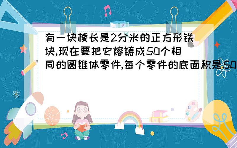 有一块棱长是2分米的正方形铁块,现在要把它熔铸成50个相同的圆锥体零件,每个零件的底面积是50平方厘米高是多少?