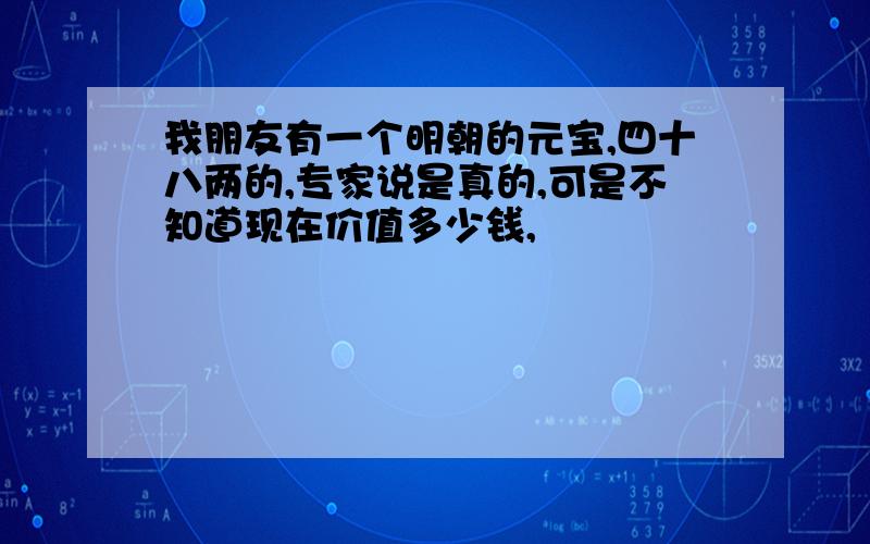 我朋友有一个明朝的元宝,四十八两的,专家说是真的,可是不知道现在价值多少钱,