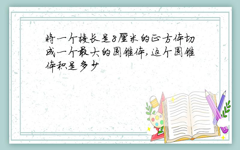 将一个棱长是8厘米的正方体切成一个最大的圆锥体,这个圆锥体积是多少