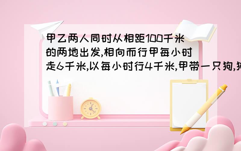 甲乙两人同时从相距100千米的两地出发,相向而行甲每小时走6千米,以每小时行4千米,甲带一只狗,狗每小时走12千米.这只狗同甲一起出发,碰到乙的时候,他又掉头朝甲这边走,碰到甲的时候往甲