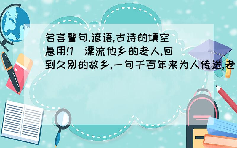 名言警句,谚语,古诗的填空．急用!1．漂流他乡的老人,回到久别的故乡,一句千百年来为人传送,老少皆知的诗句” ”表达此时的感慨．（古诗名句）2．看事物从不同的角度着眼会有不同的感