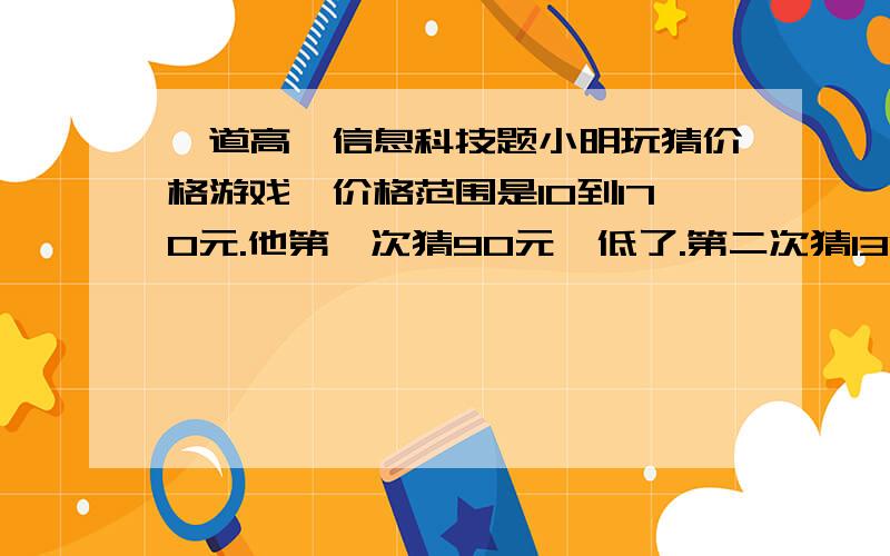 一道高一信息科技题小明玩猜价格游戏,价格范围是10到170元.他第一次猜90元,低了.第二次猜130元,高了.第三次猜110元,又低了.第四次猜120元.,小明在猜价格时采用的方法是A.顺序法 B.随机法 C.二