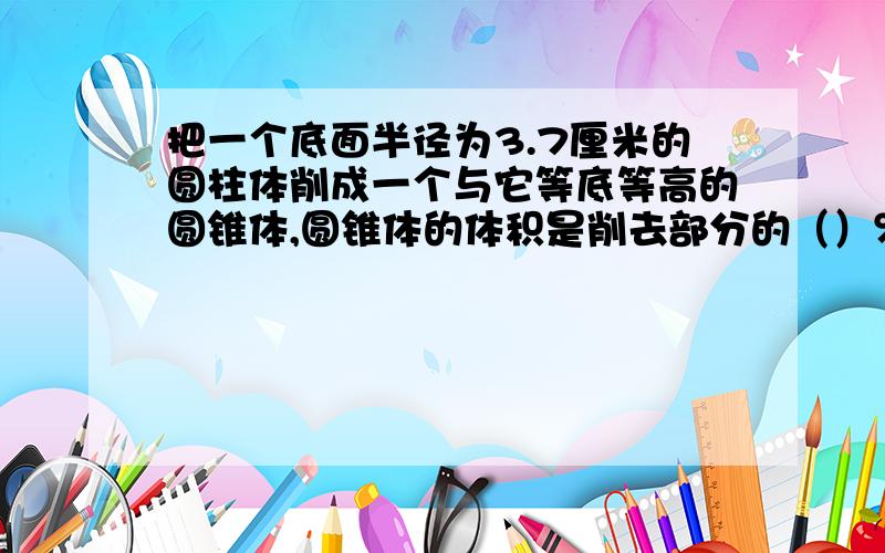 把一个底面半径为3.7厘米的圆柱体削成一个与它等底等高的圆锥体,圆锥体的体积是削去部分的（）％