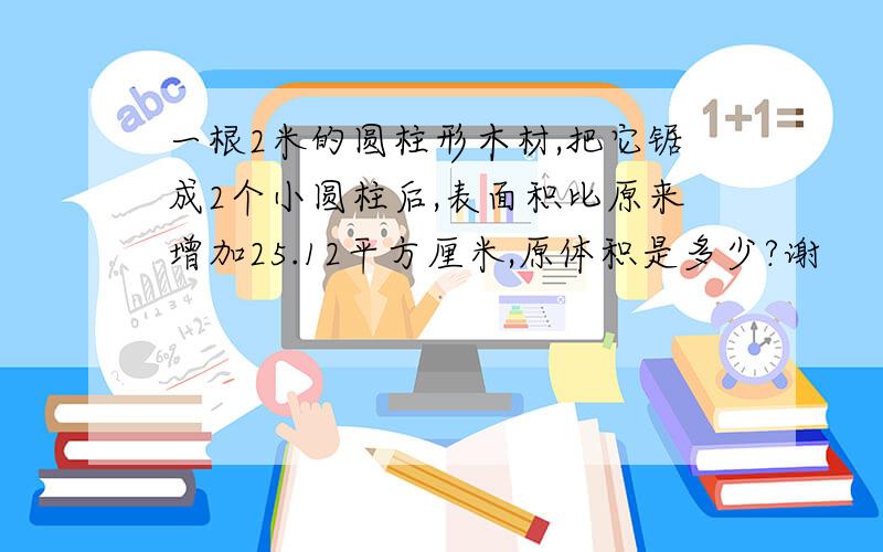 一根2米的圆柱形木材,把它锯成2个小圆柱后,表面积比原来增加25.12平方厘米,原体积是多少?谢