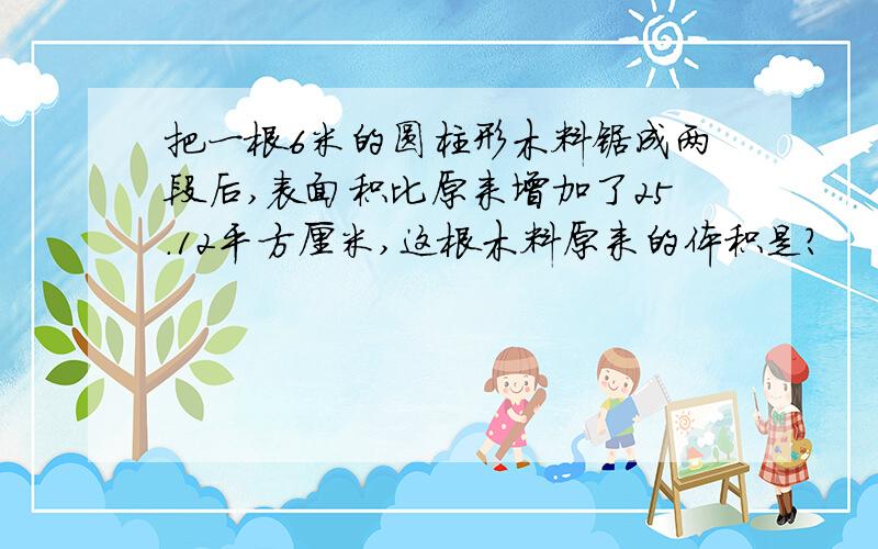 把一根6米的圆柱形木料锯成两段后,表面积比原来增加了25.12平方厘米,这根木料原来的体积是?