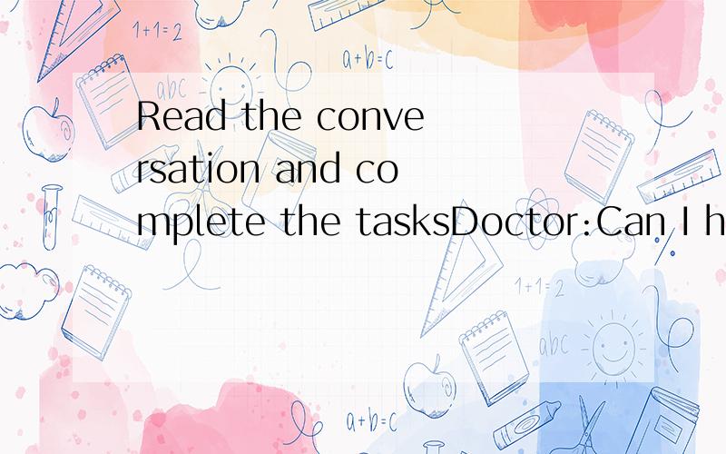 Read the conversation and complete the tasksDoctor:Can I help you,Jenny?Jenny:I think I have a bad cold.Doctor:When did it start?Jenny:About three days ago.Doctor:Do you have a fever?Jenny:No.But maybe I will have a fever soon,because I feel a little