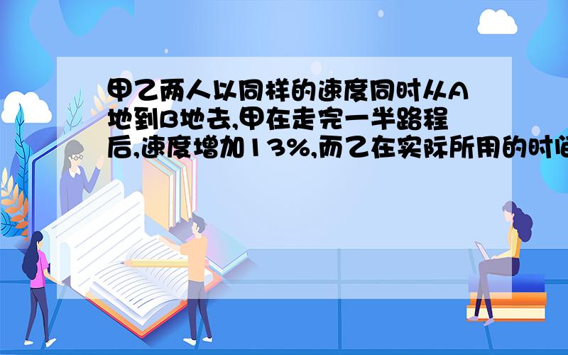 甲乙两人以同样的速度同时从A地到B地去,甲在走完一半路程后,速度增加13%,而乙在实际所用的时间内,后一